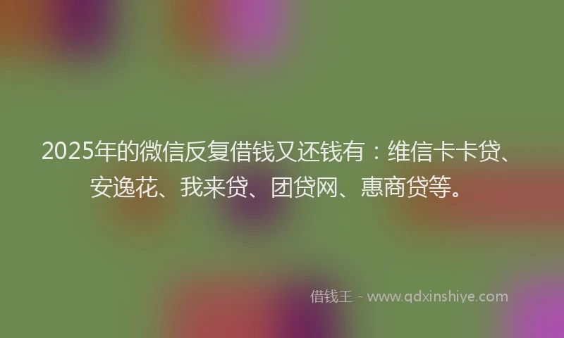 2025年的微信反复借钱又还钱有：维信卡卡贷、安逸花、我来贷、团贷网、惠商贷等。