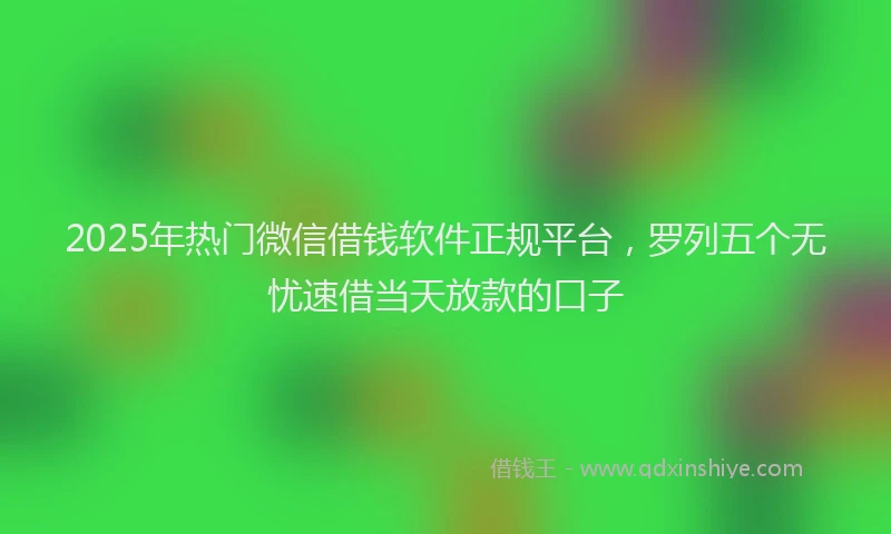 2025年热门微信借钱软件正规平台，罗列五个无忧速借当天放款的口子