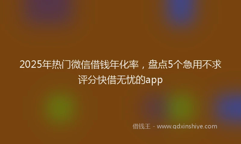 2025年热门微信借钱年化率，盘点5个急用不求评分快借无忧的app