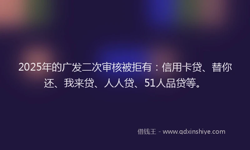 2025年的广发二次审核被拒有：信用卡贷、替你还、我来贷、人人贷、51人品贷等。