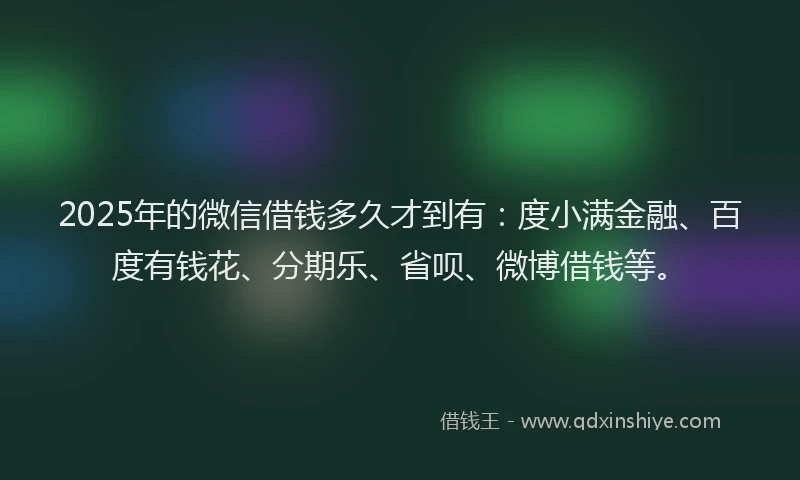 2025年的微信借钱多久才到有：度小满金融、百度有钱花、分期乐、省呗、微博借钱等。