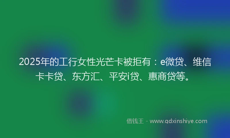 2025年的工行女性光芒卡被拒有：e微贷、维信卡卡贷、东方汇、平安i贷、惠商贷等。