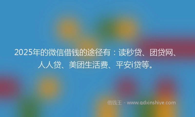 2025年的微信借钱的途径有：读秒贷、团贷网、人人贷、美团生活费、平安i贷等。