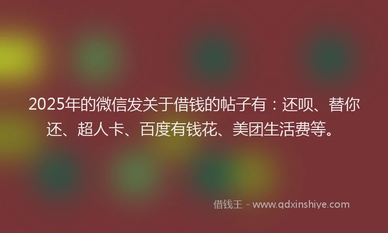 2025年的微信发关于借钱的帖子有：还呗、替你还、超人卡、百度有钱花、美团生活费等。