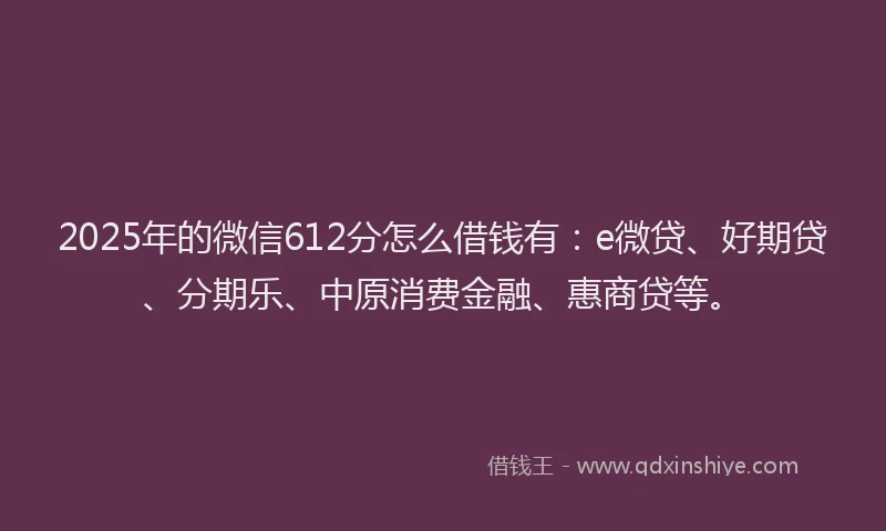 2025年的微信612分怎么借钱有：e微贷、好期贷、分期乐、中原消费金融、惠商贷等。
