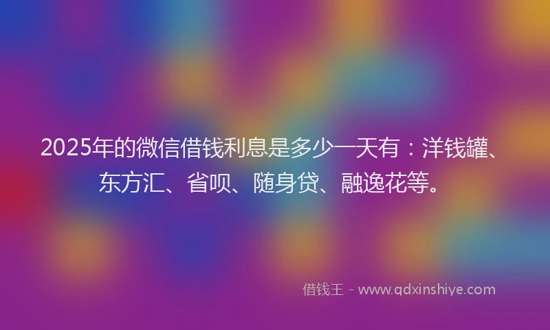 2025年的微信借钱利息是多少一天有：洋钱罐、东方汇、省呗、随身贷、融逸花等。