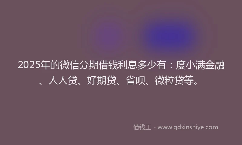 2025年的微信分期借钱利息多少有：度小满金融、人人贷、好期贷、省呗、微粒贷等。
