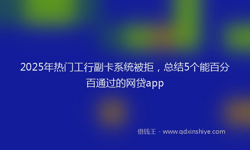 2025年热门工行副卡系统被拒，总结5个能百分百通过的网贷app