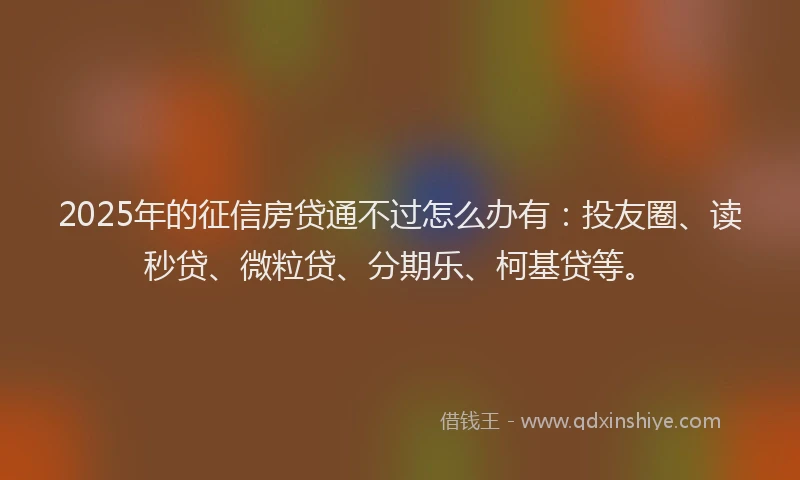2025年的征信房贷通不过怎么办有：投友圈、读秒贷、微粒贷、分期乐、柯基贷等。