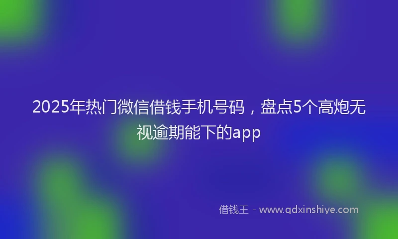 2025年热门微信借钱手机号码，盘点5个高炮无视逾期能下的app