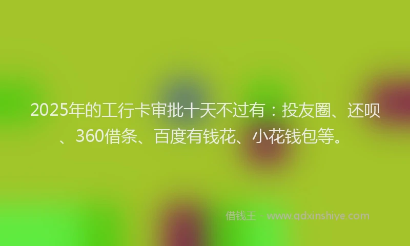 2025年的工行卡审批十天不过有：投友圈、还呗、360借条、百度有钱花、小花钱包等。