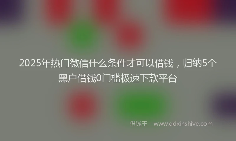 2025年热门微信什么条件才可以借钱，归纳5个黑户借钱0门槛极速下款平台