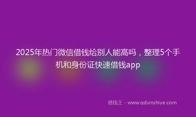 2025年热门微信借钱给别人能高吗，整理5个手机和身份证快速借钱app