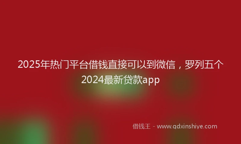 2025年热门平台借钱直接可以到微信，罗列五个2024最新贷款app
