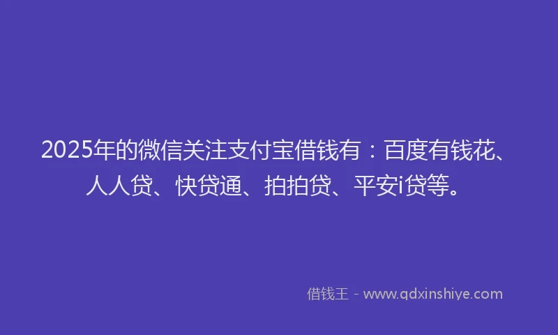 2025年的微信关注支付宝借钱有：百度有钱花、人人贷、快贷通、拍拍贷、平安i贷等。