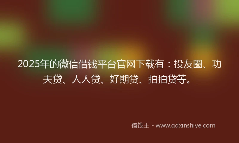 2025年的微信借钱平台官网下载有：投友圈、功夫贷、人人贷、好期贷、拍拍贷等。