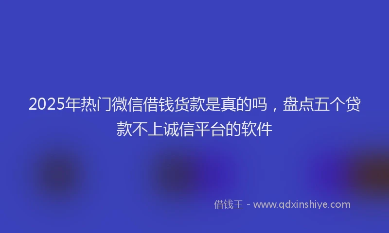 2025年热门微信借钱货款是真的吗，盘点五个贷款不上诚信平台的软件