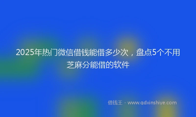 2025年热门微信借钱能借多少次，盘点5个不用芝麻分能借的软件