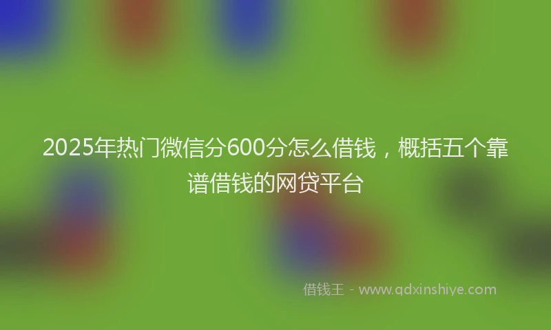2025年热门微信分600分怎么借钱，概括五个靠谱借钱的网贷平台