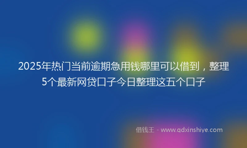 2025年热门当前逾期急用钱哪里可以借到，整理5个最新网贷口子今日整理这五个口子