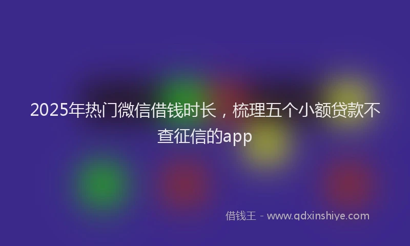 2025年热门微信借钱时长，梳理五个小额贷款不查征信的app