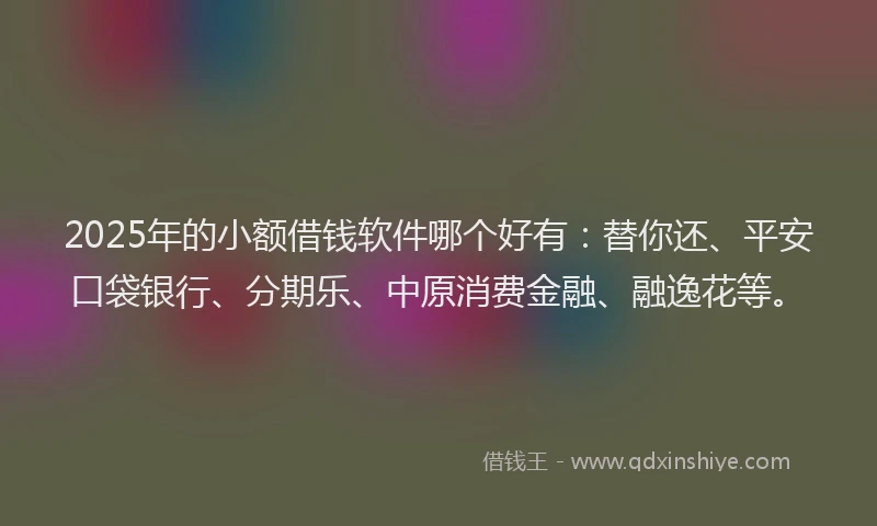 2025年的小额借钱软件哪个好有：替你还、平安口袋银行、分期乐、中原消费金融、融逸花等。