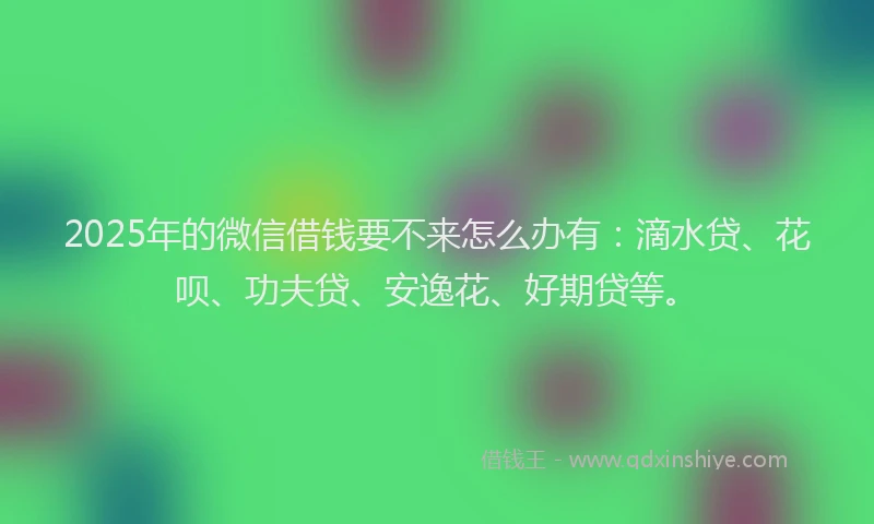 2025年的微信借钱要不来怎么办有：滴水贷、花呗、功夫贷、安逸花、好期贷等。