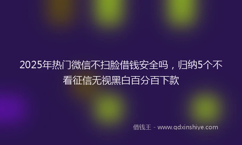 2025年热门微信不扫脸借钱安全吗，归纳5个不看征信无视黑白百分百下款