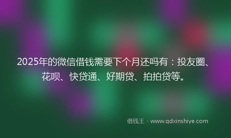 2025年的微信借钱需要下个月还吗有：投友圈、花呗、快贷通、好期贷、拍拍贷等。