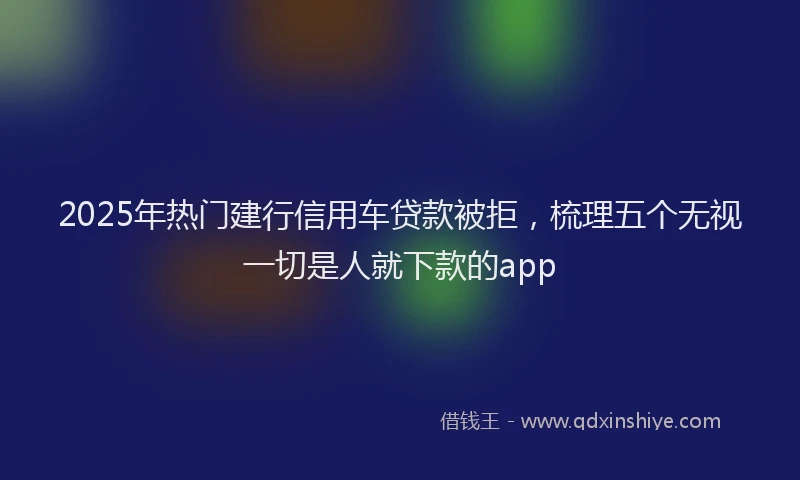 2025年热门建行信用车贷款被拒，梳理五个无视一切是人就下款的app