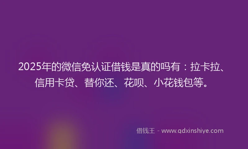 2025年的微信免认证借钱是真的吗有：拉卡拉、信用卡贷、替你还、花呗、小花钱包等。