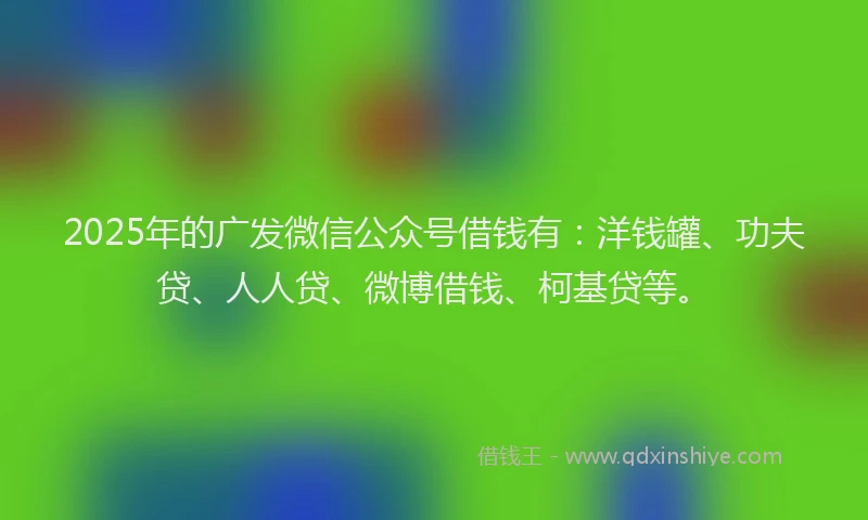 2025年的广发微信公众号借钱有：洋钱罐、功夫贷、人人贷、微博借钱、柯基贷等。
