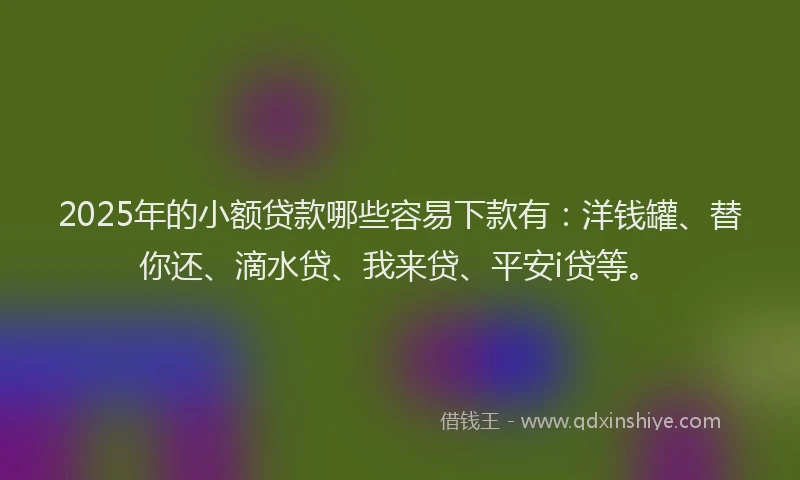 2025年的小额贷款哪些容易下款有：洋钱罐、替你还、滴水贷、我来贷、平安i贷等。