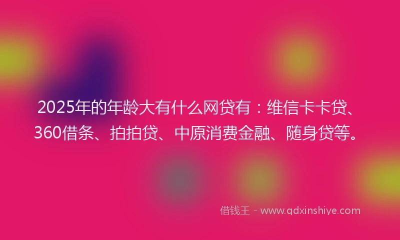 2025年的年龄大有什么网贷有：维信卡卡贷、360借条、拍拍贷、中原消费金融、随身贷等。