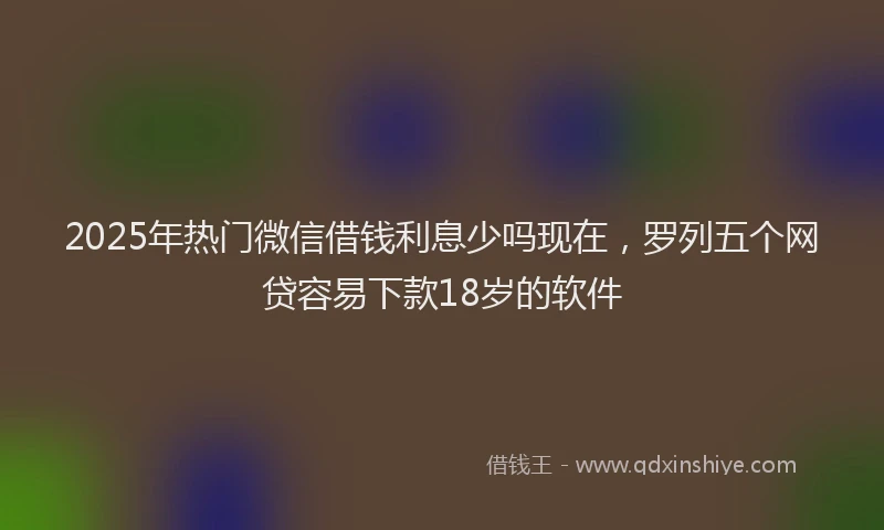2025年热门微信借钱利息少吗现在，罗列五个网贷容易下款18岁的软件