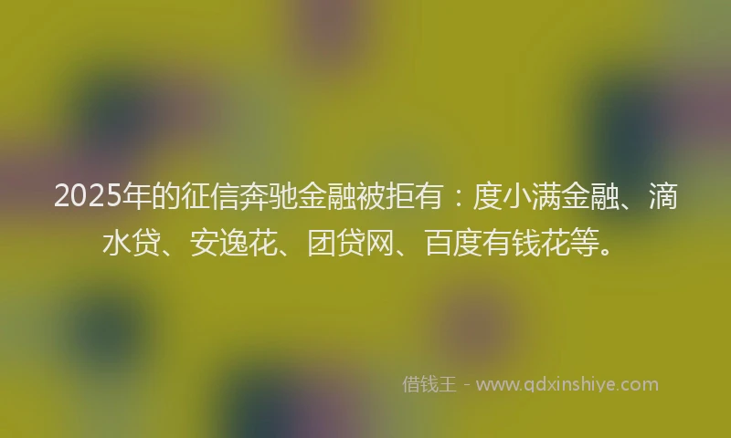 2025年的征信奔驰金融被拒有：度小满金融、滴水贷、安逸花、团贷网、百度有钱花等。