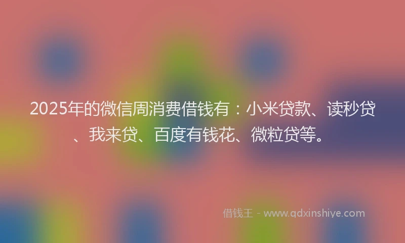 2025年的微信周消费借钱有：小米贷款、读秒贷、我来贷、百度有钱花、微粒贷等。