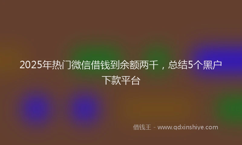 2025年热门微信借钱到余额两千，总结5个黑户下款平台