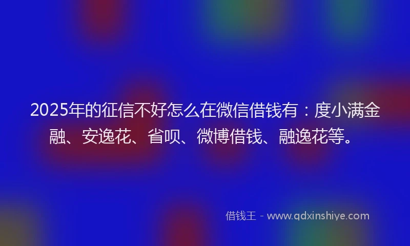 2025年的征信不好怎么在微信借钱有：度小满金融、安逸花、省呗、微博借钱、融逸花等。