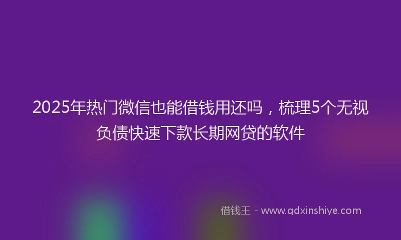 2025年热门微信也能借钱用还吗，梳理5个无视负债快速下款长期网贷的软件