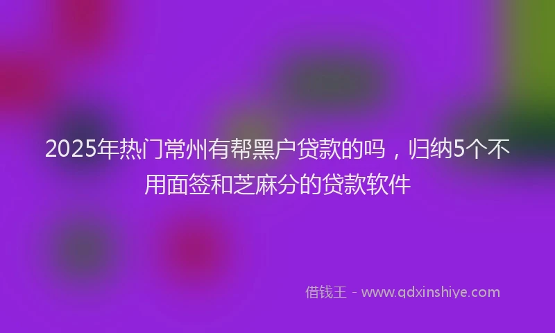 2025年热门常州有帮黑户贷款的吗，归纳5个不用面签和芝麻分的贷款软件