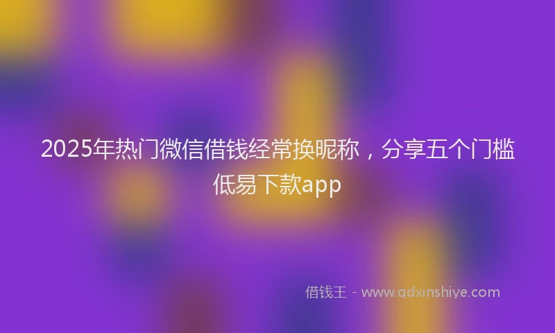 2025年热门微信借钱经常换昵称，分享五个门槛低易下款app