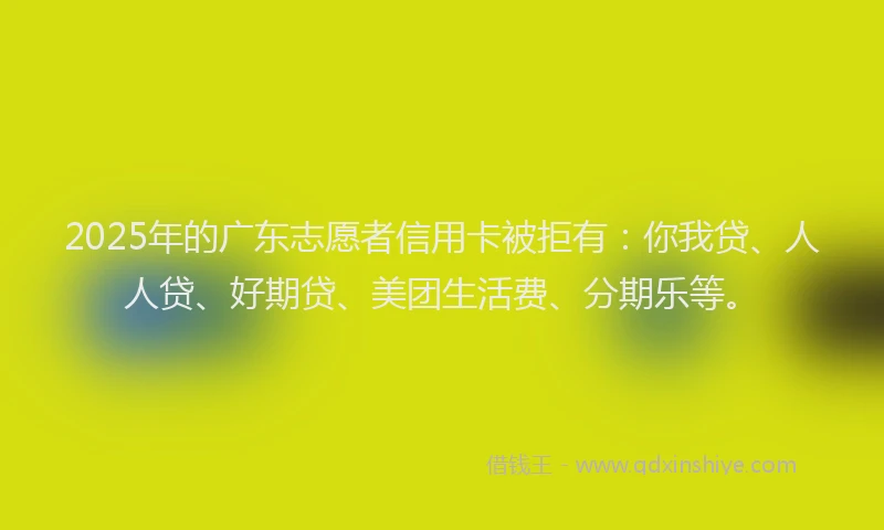 2025年的广东志愿者信用卡被拒有：你我贷、人人贷、好期贷、美团生活费、分期乐等。