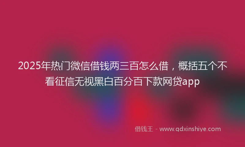 2025年热门微信借钱两三百怎么借，概括五个不看征信无视黑白百分百下款网贷app