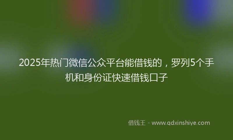 2025年热门微信公众平台能借钱的，罗列5个手机和身份证快速借钱口子