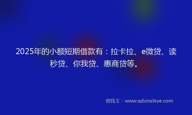 2025年的小额短期借款有：拉卡拉、e微贷、读秒贷、你我贷、惠商贷等。