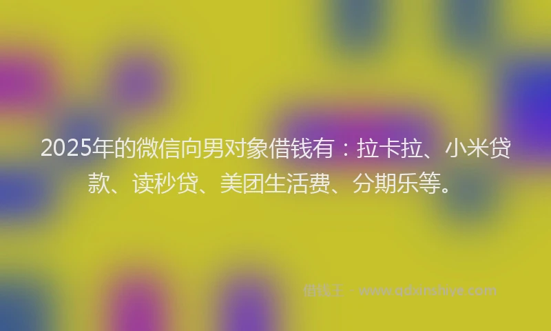 2025年的微信向男对象借钱有：拉卡拉、小米贷款、读秒贷、美团生活费、分期乐等。