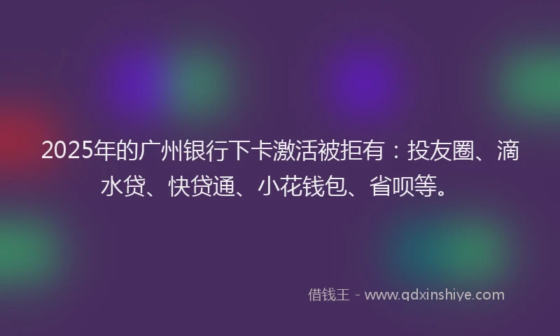 2025年的广州银行下卡激活被拒有：投友圈、滴水贷、快贷通、小花钱包、省呗等。