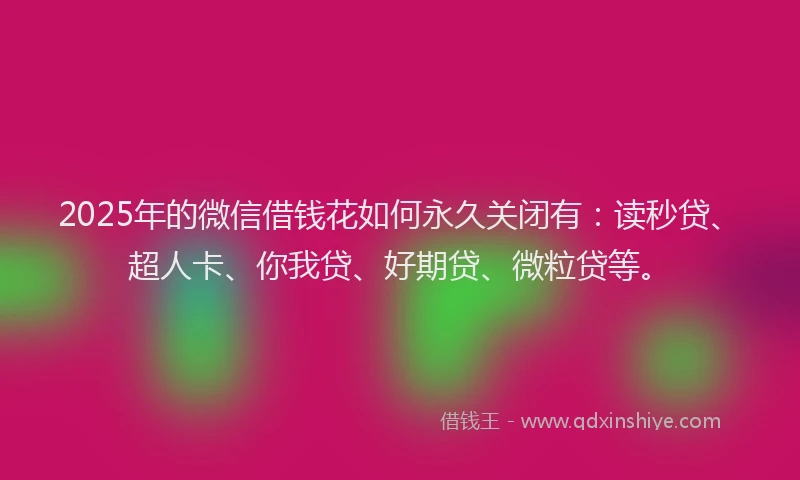 2025年的微信借钱花如何永久关闭有：读秒贷、超人卡、你我贷、好期贷、微粒贷等。