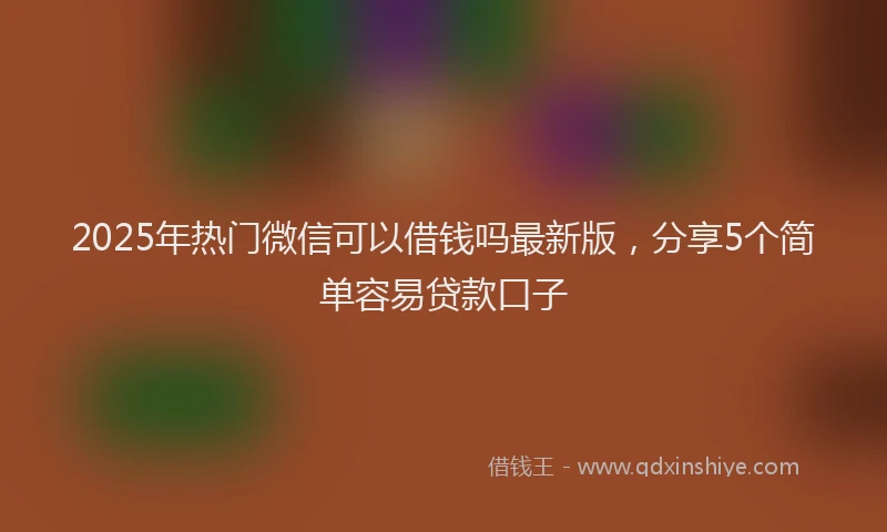 2025年热门微信可以借钱吗最新版，分享5个简单容易贷款口子